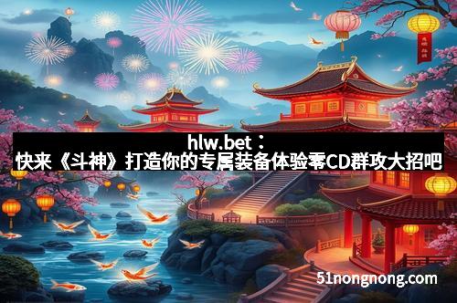 hlw.bet:快来《斗神》打造你的专属装备体验零CD群攻大招吧